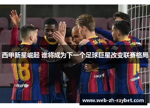 西甲新星崛起 谁将成为下一个足球巨星改变联赛格局