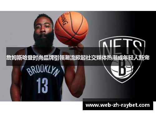 詹姆斯哈登时尚品牌引领潮流掀起社交媒体热潮成年轻人新宠