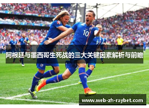 阿根廷与墨西哥生死战的三大关键因素解析与前瞻 阿根廷与墨西哥生死战的三大关键因素解析与前瞻