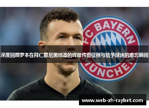 深度回顾罗本在拜仁慕尼黑缔造的辉煌传奇征程与给予球迷的难忘瞬间 深度回顾罗本在拜仁慕尼黑缔造的辉煌传奇征程与给予球迷的难忘瞬间