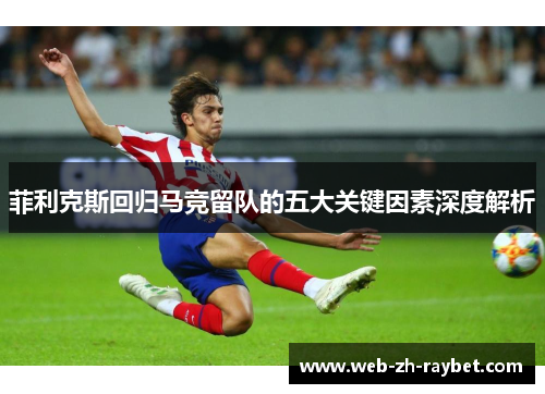 菲利克斯回归马竞留队的五大关键因素深度解析