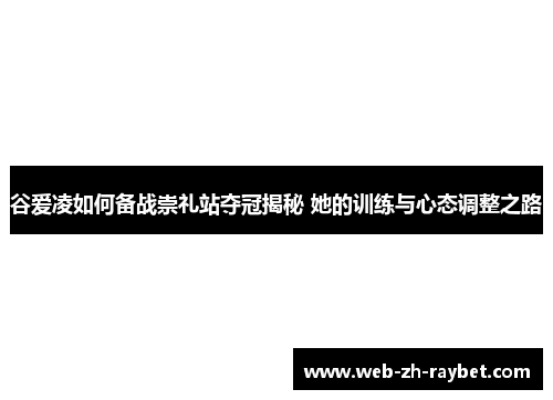 谷爱凌如何备战崇礼站夺冠揭秘 她的训练与心态调整之路 谷爱凌如何备战崇礼站夺冠揭秘 她的训练与心态调整之路