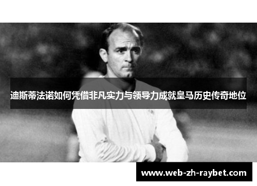 迪斯蒂法诺如何凭借非凡实力与领导力成就皇马历史传奇地位