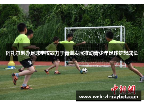 阿扎尔创办足球学校致力于青训发展推动青少年足球梦想成长 阿扎尔创办足球学校致力于青训发展推动青少年足球梦想成长