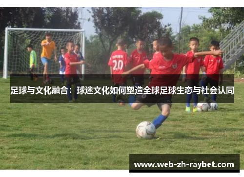 足球与文化融合：球迷文化如何塑造全球足球生态与社会认同