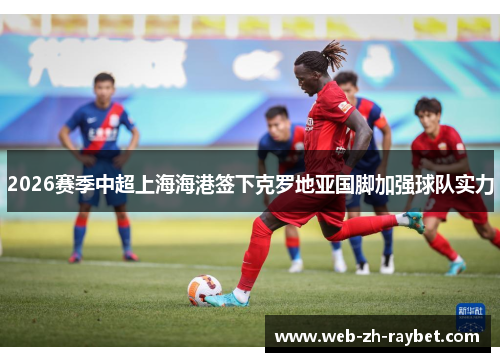 2026赛季中超上海海港签下克罗地亚国脚加强球队实力